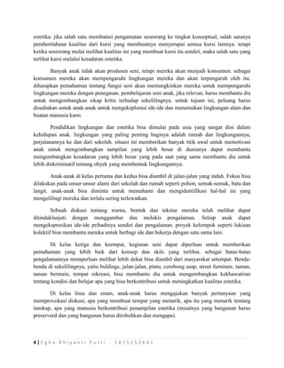 4 | E g h a R h i y a n t i P u t r i - 1 8 1 5 1 5 2 6 4 1
estetika. jika salah satu membatasi pengamatan seseorang ke tingkat konseptual, salah satunya
pemberitahuan kualitas dari kursi yang membuatnya menyerupai semua kursi lainnya. tetapi
ketika seseorang mulai melihat kualitas ini yang membuat kursi itu sendiri, maka salah satu yang
terlihat kursi melalui kesadaran estetika.
Banyak anak tidak akan produsen seni, tetapi mereka akan menjadi konsumen. sebagai
konsumen mereka akan mempengaruhi lingkungan mereka dan akan terpengaruh oleh itu.
diharapkan pemahaman tentang fungsi seni akan memungkinkan mereka untuk mempengaruhi
lingkungan mereka dengan penegasan. pembelajaran seni anak, jika relevan, harus membantu dia
untuk mengembangkan sikap kritis terhadap sekelilingnya. untuk tujuan ini, peluang harus
disediakan untuk anak-anak untuk mengeksplorasi ide-ide dan menemukan lingkungan alam dan
buatan manusia kami.
Pendidikan lingkungan dan estetika bisa dimulai pada usia yang sangat dini dalam
kehidupan anak. lingkungan yang paling penting baginya adalah rumah dan lingkungannya,
perjalanannya ke dan dari sekolah. situasi ini memberikan banyak titik awal untuk memotivasi
anak untuk mengembangkan tampilan yang lebih besar di dunianya dapat membantu
mengembangkan kesadaran yang lebih besar yang pada saat yang sama membantu dia untuk
lebih diskriminatif tentang obyek yang membentuk lingkungannya.
Anak-anak di kelas pertama dan kedua bisa diambil di jalan-jalan yang indah. Fokus bisa
dilakukan pada unsur-unsur alami dari sekolah dan rumah seperti pohon, semak-semak, batu dan
langit. anak-anak bisa diminta untuk memahami dan mengidentifikasi hal-hal ini yang
mengelilingi mereka dan terlalu sering terlewatkan.
Sebuah diskusi tentang warna, bentuk dan tekstur mereka telah melihat dapat
ditindaklanjuti dengan menggambar dan melukis pengalaman. Setiap anak dapat
mengekspresikan ide-ide pribadinya sendiri dan pengalaman. proyek kelompok seperti lukisan
kolektif bisa membantu mereka untuk berbagi ide dan bekerja dengan satu sama lain.
Di kelas ketiga dan keempat, kegiatan seni dapat diperluas untuk memberikan
pemahaman yang lebih baik dari konsep dan skils yang terlibat, sebagai batas-batas
pengalamannya memperluas melihat lebih dekat bisa diambil dari masyarakat setempat. Benda-
benda di sekelilingnya, yaitu buldings, jalan-jalan, pintu, cerobong asap, street furniture, taman,
taman bermain, tempat rekreasi, bisa membantu dia untuk mengembangkan kekhawatiran
tentang kondisi dan belajar apa yang bisa berkontribusi untuk meningkatkan kualitas estetika.
Di kelas lima dan enam, anak-anak harus mengajukan banyak pertanyaan yang
memprovokasi diskusi, apa yang membuat tempat yang menarik, apa itu yang menarik tentang
lanskap, apa yang manusia berkontribusi penampilan estetika (misalnya yang bangunan harus
preserverd dan yang bangunan harus dirobohkan dan mengapa).
 