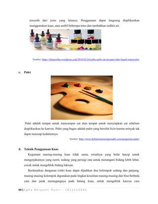 69 | E g h a R h i y a n t i P u t r i - 1 8 1 5 1 5 2 6 4 1
tercerah dari jenis yang lainnya. Penggunaan dapat langsung diaplikasikan
menggunakan kuas, atau ambil beberapa tetes dan tambahkan sedikit air.
Sumber: https://ilmucerdas.wordpress.com/2016/03/24/serba-serbi-cat-air-pans-tube-liquid-watercolor/
c. Palet
Palet adalah tempat untuk mencampur cat atau tempat untuk menyiapkan cat sebelum
diaplikasikan ke kanvas. Palet yang bagus adalah palet yang bersifat licin karena minyak tak
dapat meresap kedalamnya
Sumber: http://www.definisimenurutparaahli.com/pengertian-palet/
d. Teknik Penggunaan Kuas
Kegunaan masing-masing kuas tidak sama, misalnya yang bulat lancip untuk
mengerjakannya yang rumit, sedang yang persegi rata untuk menangani bidang lebih lebar,
cocok untuk mengeblok bidang lukisan.
Berdasarkan danganan (stik) kuas dapat dijadikan dua kelompok sedang dan panjang,
masing-masing kelompok digunakan pada tingkat kesulitan masing-masing dan bisa berbeda
cara dan jarak memegangnya pada batang kuas, untuk mengeblok kanvas cara
 