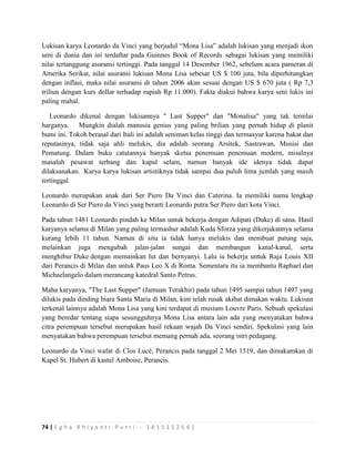 74 | E g h a R h i y a n t i P u t r i - 1 8 1 5 1 5 2 6 4 1
Lukisan karya Leonardo da Vinci yang berjudul “Mona Lisa” adalah lukisan yang menjadi ikon
seni di dunia dan ini terdaftar pada Guinnes Book of Records sebagai lukisan yang memiliki
nilai tertanggung asuransi tertinggi. Pada tanggal 14 Desember 1962, sebelum acara pameran di
Amerika Serikat, nilai asuransi lukisan Mona Lisa sebesar US $ 100 juta, bila diperhitungkan
dengan inflasi, maka nilai asuransi di tahun 2006 akan sesuai dengan US $ 670 juta ( Rp 7,3
triliun dengan kurs dollar terhadap rupiah Rp 11.000). Fakta diakui bahwa karya seni lukis ini
paling mahal.
Leonardo dikenal dengan lukisannya '' Last Supper" dan "Monalisa" yang tak ternilai
harganya. Mungkin dialah manusia genius yang paling brilian yang pernah hidup di planit
bumi ini. Tokoh berasal dari Itali ini adalah seniman kelas tinggi dan termasyur karena bakat dan
reputasinya, tidak saja ahli melukis, dia adalah seorang Arsitek, Sastrawan, Musisi dan
Pematung. Dalam buku catatannya banyak sketsa penemuan penemuan modern, misalnya
masalah pesawat terbang dan kapal selam, namun banyak ide idenya tidak dapat
dilaksanakan. Karya karya lukisan artistiknya tidak sampai dua puluh lima jumlah yang masih
tertinggal.
Leonardo merupakan anak dari Ser Piero Da Vinci dan Caterina. Ia memiliki nama lengkap
Leonardo di Ser Piero da Vinci yang berarti Leonardo putra Ser Piero dari kota Vinci.
Pada tahun 1481 Leonardo pindah ke Milan untuk bekerja dengan Adipati (Duke) di sana. Hasil
karyanya selama di Milan yang paling termashur adalah Kuda Sforza yang dikerjakannya selama
kurang lebih 11 tahun. Namun di situ ia tidak hanya melukis dan membuat patung saja,
melainkan juga mengubah jalan-jalan sungai dan membangun kanal-kanal, serta
menghibur Duke dengan memainkan lut dan bernyanyi. Lalu ia bekerja untuk Raja Louis XII
dari Perancis di Milan dan untuk Paus Leo X di Roma. Sementara itu ia membantu Raphael dan
Michaelangelo dalam merancang katedral Santo Petrus.
Maha karyanya, "The Last Supper" (Jamuan Terakhir) pada tahun 1495 sampai tahun 1497 yang
dilukis pada dinding biara Santa Maria di Milan, kini telah rusak akibat dimakan waktu. Lukisan
terkenal lainnya adalah Mona Lisa yang kini terdapat di musium Louvre Paris. Sebuah spekulasi
yang beredar tentang siapa sesungguhnya Mona Lisa antara lain ada yang menyatakan bahwa
citra perempuan tersebut merupakan hasil rekaan wajah Da Vinci sendiri. Spekulasi yang lain
menyatakan bahwa perempuan tersebut memang pernah ada, seorang istri pedagang.
Leonardo da Vinci wafat di Clos Lucé, Perancis pada tanggal 2 Mei 1519, dan dimakamkan di
Kapel St. Hubert di kastel Amboise, Perancis.
 