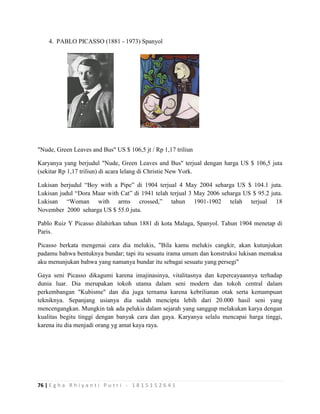 76 | E g h a R h i y a n t i P u t r i - 1 8 1 5 1 5 2 6 4 1
4. PABLO PICASSO (1881 - 1973) Spanyol
"Nude, Green Leaves and Bus" US $ 106,5 jt / Rp 1,17 triliun
Karyanya yang berjudul "Nude, Green Leaves and Bus" terjual dengan harga US $ 106,5 juta
(sekitar Rp 1,17 triliun) di acara lelang di Christie New York.
Lukisan berjudul “Boy with a Pipe” di 1904 terjual 4 May 2004 seharga US $ 104.1 juta.
Lukisan judul “Dora Maar with Cat” di 1941 telah terjual 3 May 2006 seharga US $ 95.2 juta.
Lukisan “Woman with arms crossed,” tahun 1901-1902 telah terjual 18
November 2000 seharga US $ 55.0 juta.
Pablo Ruiz Y Picasso dilahirkan tahun 1881 di kota Malaga, Spanyol. Tahun 1904 menetap di
Paris.
Picasso berkata mengenai cara dia melukis, "Bila kamu melukis cangkir, akan kutunjukan
padamu bahwa bentuknya bundar; tapi itu sesuatu irama umum dan konstruksi lukisan memaksa
aku menunjukan bahwa yang namanya bundar itu sebagai sesuatu yang persegi"
Gaya seni Picasso dikagumi karena imajinasinya, vitalitasnya dan kepercayaannya terhadap
dunia luar. Dia merupakan tokoh utama dalam seni modern dan tokoh central dalam
perkembangan "Kubisme" dan dia juga ternama karena kebrilianan otak serta kemampuan
tekniknya. Sepanjang usianya dia sudah mencipta lebih dari 20.000 hasil seni yang
mencengangkan. Mungkin tak ada pelukis dalam sejarah yang sanggup melakukan karya dengan
kualitas begitu tinggi dengan banyak cara dan gaya. Karyanya selalu mencapai harga tinggi,
karena itu dia menjadi orang yg amat kaya raya.
 