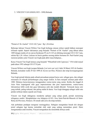 77 | E g h a R h i y a n t i P u t r i - 1 8 1 5 1 5 2 6 4 1
5. VINCENT VAN GOGH (1853 - 1890) Belanda
"Potrait of Dr. Gachet" US $ 142,7 juta / Rp 1,56 triliun
Beberapa lukisan Vincent Willem Van Gogh berharga ratusan milyar rupiah bahkan mencapai
triliunan rupiah. Seperti lukisannya yang berjudul "Portrait of Dr. Gachet" yang dibuat tahun
1889 dengan media oil on canvas berukuran 95 cm X 125 cm dilelang mencapai US $ 142,7 juta,
sekitar Rp 1,56 triliun. Lukisan ini berisi gambar seorang dokter bernama Dr. Paul Gachet yang
merawat pelukis yaitu Vincent van Gogh pada akhir masa hidupnya...
Karya Vincent Van Gogh lainnya yang berjudul “Wheatfield with Cypresses,” 1916 telah terjual
pada tahun 1993 seharga US $ 57.0 juta.
Vincent Willem van Gogh (ucapan Belanda: [vɪnˈsɛnt vɑnˈxɔx] ) lahir 30 Maret 1853 di Zundert,
Belanda, kemudian wafat 29 Juli 1890 di Auvers-sur-Oise, Perancis dan tetap kewarganegaraan
Belanda.
Van Gogh pernah bekerja pada sebuah perusahaan penjual karya seni, sebagai guru, dan sebagai
misionaris di wilayah pertambangan yang sangat miskin. Ia baru menjadi seniman pada tahun
1880. Mulanya karya-karyanya menggunakan warna-warna yang suram. Ketika dia tinggal di
Aries Paris terpengaruh oleh gaya impresionisme dan post impresionisme, warna-warna
lukisammya lebih cerah dan gaya lukisannya unik dan mudah dikenali. Termasuk karya seni
yang terbaik, paling terkenal, dan paling mahal di dunia. Van Gogh dianggap sebagai salah satu
pelukis terbesar dalam sejarah seni Eropa.
Vincent van Gogh didiagnosa menderita epilepsi yang cukup parah, pernah memotong
telinganya sendiri. Menghabiskan sisa hidupnya di R.S. Jiwa Saint-Paul-de-Mausole di Saint-
Rémy-de-Provence, Perancis. Di rumah sakit jiwa dia tetap melukis.
Ada perbedaan pendapat mengenai meninggalnya. Sebagian mengatakan bunuh diri dengan
pistol sebagian lagi karena tertembak oleh anak yang sedang memainkan pistol. Demi
mengamankan anak tersebut, Vincent mengatakan dia menembak dirinya sendi.
 