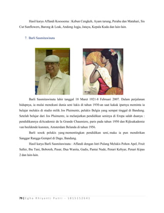 79 | E g h a R h i y a n t i P u t r i - 1 8 1 5 1 5 2 6 4 1
Hasil karya Affandi Koesoema : Kebun Cengkeh, Ayam tarung, Perahu dan Matahari, Sis
Cut Sunflowers, Barong & Leak, Andong Jogja, Jatayu, Kepala Kuda dan lain-lain.
7. Barli Sasmitawinata
Barli Sasmitawinata lahir tanggal 18 Maret 1921-8 Februari 2007. Dalam perjalanan
hidupnya, ia mulai menekuni dunia seni lukis di tahun 1930-an saat kakak iparnya meminta ia
belajar melukis di studio milik Jos Pluimentz, pelukis Belgia yang sempat tinggal di Bandung.
Setelah belajar dari Jos Pluimentz, ia melanjutkan pendidikan seninya di Eropa salah duanya :
pendidikannya diAcademie de la Grande Chaumiere, paris pada tahun 1950 dan Rijksakademie
van beeldende kunsten, Amsterdam Belanda di tahun 1956.
Barli sosok pelukis yang mementingkan pendidikan seni, maka ia pun mendirikan
Sanggar Rangga Gempol di Dago, Bandung.
Hasil karya Barli Sasmitawinata : Affandi dengan Istri Pulang Melukis Pohon Apel, Fruit
Saller, Ibu Tani, Bobotoh, Pasar, Dua Wanita, Gadis, Pantai Nude, Penari Kebyar, Penari Kipas
2 dan lain-lain.
 