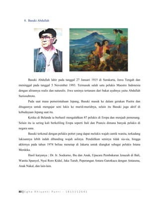 80 | E g h a R h i y a n t i P u t r i - 1 8 1 5 1 5 2 6 4 1
8. Basuki Abdullah
Basuki Abdullah lahir pada tanggal 27 Januari 1915 di Surakarta, Jawa Tengah dan
meninggal pada tanggal 5 November 1993. Termasuk salah satu pelukis Maestro Indonesia
dengan alirannya realis dan naturalis. Jiwa seninya tertanam dari bakat ayahnya yaitu Abdullah
Suriosubroto.
Pada saat masa pemerintahaan Jepang, Basuki masuk ke dalam gerakan Poetra dan
ditugasnya untuk mengajar seni lukis ke murid-muridnya, selain itu Basuki juga aktif di
kebudayaan Jepang saat itu.
Ketika di Belanda ia berhasil mengalahkan 87 pelukis di Eropa dan menjadi pemenang.
Selain itu ia sering kali berkeliling Eropa seperti Itali dan Prancis dimana banyak pelukis di
negara sana.
Basuki terkenal dengan pelukis potret yang dapat melukis wajah cantik wanita, terkadang
lukisannya lebih indah dibanding wajah aslinya. Pendidikan seninya tidak sia-sia, hingga
akhirnya pada tahun 1974 beliau menetap di Jakarta untuk diangkat sebagai pelukis Istana
Merdeka.
Hasil karyanya : Dr. Ir. Soekarno, Ibu dan Anak, Upacara Pembakaran Jenazah di Bali,
Wanita Spanyol, Nyai Roro Kidul, Jaka Tarub, Peperangan Antara Gatotkaca dengan Antasena,
Anak Nakal, dan lain-lain.
 