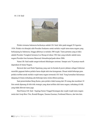 82 | E g h a R h i y a n t i P u t r i - 1 8 1 5 1 5 2 6 4 1
10. I. B. Said
Pelukis ternama Indonesia berikutnya adalah I.B. Said, lahir pada tanggal 28 Agustus
1934. Pelukis ini ditunjuk oleh Presiden Soekarno untuk melukis wajah tamu-tamu negara yang
berkunjung ke Indonesia, hingga akhirnya ia melukis 300 wajah. Tamu pertama yang ia lukis
adalah Presiden Tiongkok bernama Liu Shoaqi di tahun 1963 dan yang terkahir adalah tamu
negara Presiden Iran bernama Mamoud Ahmadinejad pada tahun 2006.
Nama I.B. Said sudah sangat terkenal dikalangan seniman. Sampai usia 74 jasanya masih
digunakan di Istana Negara.
Berawal dari usul Henk Ngantung yang saat itu berada di posisi jabatan sebagai Gubernur
memiliki gagasan bahwa pelukis harus diajak aktivitas kenegaraan. Disaat itulah beberapa para
pelukis terlibat untuk melukis wajah tamu negara termasuk I.B. Said. Yang kemudian lukisannya
dipajang di Istana terkadang ada beberapa tamu minta dibawa pulang.
Saat pemerintahan Bung Karno, para pelukis tidak kurang dari 20 orang dan membuat 10
foto untuk dipasang di titik-titik strategis yang akan terlihat oleh tamu negara, terkadang di titik
yang tidak dilewati tamu juga.
Hasil Karya I.B. Said : Segitiga Senen Tinggal Kenangan dan wajah-wajah tamu negara
mulai dari Josip Broz Tito, Ronald Reagan, Xanana Gusmao, Ferdinand Marcos, dan lain-lain.
 