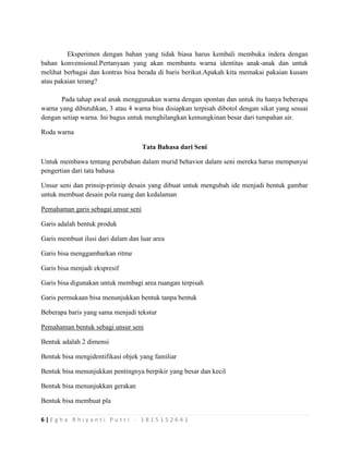 6 | E g h a R h i y a n t i P u t r i - 1 8 1 5 1 5 2 6 4 1
Eksperimen dengan bahan yang tidak biasa harus kembali membuka indera dengan
bahan konvensional.Pertanyaan yang akan membantu warna identitas anak-anak dan untuk
melihat berbagai dan kontras bisa berada di baris berikut.Apakah kita memakai pakaian kusam
atau pakaian terang?
Pada tahap awal anak menggunakan warna dengan spontan dan untuk itu hanya beberapa
warna yang dibutuhkan, 3 atau 4 warna bisa disiapkan terpisah dibotol dengan sikat yang sesuai
dengan setiap warna. Ini bagus untuk menghilangkan kemungkinan besar dari tumpahan air.
Roda warna
Tata Bahasa dari Seni
Untuk membawa tentang perubahan dalam murid behavior dalam seni mereka harus mempunyai
pengertian dari tata bahasa
Unsur seni dan prinsip-prinsip desain yang dibuat untuk mengubah ide menjadi bentuk gambar
untuk membuat desain pola ruang dan kedalaman
Pemahaman garis sebagai unsur seni
Garis adalah bentuk produk
Garis membuat ilusi dari dalam dan luar area
Garis bisa menggambarkan ritme
Garis bisa menjadi ekspresif
Garis bisa digunakan untuk membagi area ruangan terpisah
Garis permukaan bisa menunjukkan bentuk tanpa bentuk
Beberapa baris yang sama menjadi tekstur
Pemahaman bentuk sebagi unsur seni
Bentuk adalah 2 dimensi
Bentuk bisa mengidentifikasi objek yang familiar
Bentuk bisa menunjukkan pentingnya berpikir yang besar dan kecil
Bentuk bisa menunjukkan gerakan
Bentuk bisa membuat pla
 