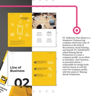 PT. Nolkesatu Hita Aksata is a
Manpower Outsourcing
company which has a line of
business in the field of
Recruitment, Head Hunting,
and Payroll. PT. NOLKESATU
asked Bintang Merah
Production to create a
company profile, as an effort
to introduce their business
to potential clients. I
responsible for design book
interior layout as well the
cover for company profile,
with the assist of Bintang
Merah Production.
 