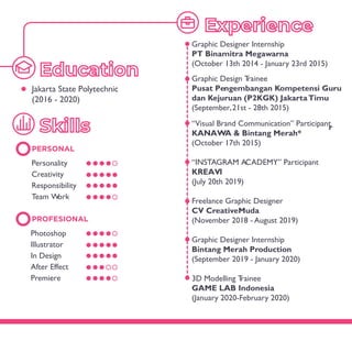 PERSONAL
Photoshop
Illustrator
In Design
After Effect
Premiere
Personality
Creativity
Responsibility
Team Work
PROFESIONAL
Graphic Designer Internship
PT Binamitra Megawarna
(October 13th 2014 - January 23rd 2015)
Graphic Design Trainee
Pusat Pengembangan Kompetensi Guru
dan Kejuruan (P2KGK) JakartaTimu
r
(September,21st - 28th 2015)
“Visual Brand Communication” Participant
KANAWA & Bintang Merah*
“INSTAGRAM ACADEMY” Participant
KREAVI
Freelance Graphic Designer
CV CreativeMuda
(November 2018 - August 2019)
Graphic Designer Internship
Bintang Merah Production
(September 2019 - January 2020)
3D Modelling Trainee
GAME LAB Indonesia
(January 2020-February 2020)
Jakarta State Polytechnic
(2016 - 2020)
(July 20th 2019)
(October 17th 2015)
 