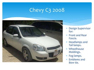 Chevy C3 2008
 Design Supervisor
for:
 Front and Rear
Fascia.
 Headlamps and
Tail lamps.
 Wheelhouse
Moldings.
 Fog lamps.
 Emblems and
Bow tie.
 