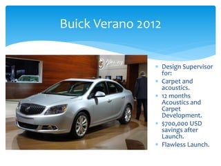 Buick Verano 2012
 Design Supervisor
for:
 Carpet and
acoustics.
 12 months
Acoustics and
Carpet
Development.
 $700,000 USD
savings after
Launch.
 Flawless Launch.
 