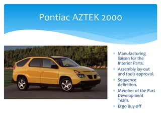 Pontiac AZTEK 2000
 Manufacturing
liaison for the
Interior Parts.
 Assembly lay-out
and tools approval.
 Sequence
definition.
 Member of the Part
Development
Team.
 Ergo Buy-off
 