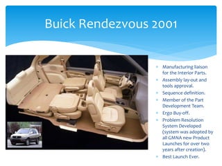 Buick Rendezvous 2001
 Manufacturing liaison
for the Interior Parts.
 Assembly lay-out and
tools approval.
 Sequence definition.
 Member of the Part
Development Team.
 Ergo Buy-off.
 Problem Resolution
System Developed
(system was adopted by
all GMNA new Product
Launches for over two
years after creation).
 Best Launch Ever.
 