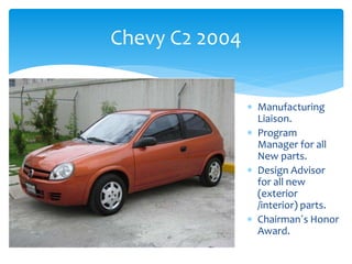 Chevy C2 2004
 Manufacturing
Liaison.
 Program
Manager for all
New parts.
 Design Advisor
for all new
(exterior
/interior) parts.
 Chairman´s Honor
Award.
 