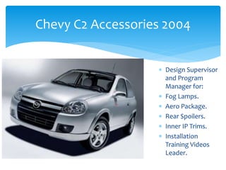 Chevy C2 Accessories 2004
 Design Supervisor
and Program
Manager for:
 Fog Lamps.
 Aero Package.
 Rear Spoilers.
 Inner IP Trims.
 Installation
Training Videos
Leader.
 