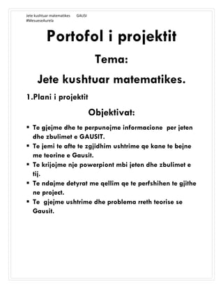 Jete kushtuar matematikes GAUSI
#MesueseAurela
Portofol i projektit
Tema:
Jete kushtuar matematikes.
1.Plani i projektit
Objektivat:
 Te gjejme dhe te perpunojme informacione per jeten
dhe zbulimet e GAUSIT.
 Te jemi te afte te zgjidhim ushtrime qe kane te bejne
me teorine e Gausit.
 Te krijojme nje powerpiont mbi jeten dhe zbulimet e
tij.
 Te ndajme detyrat me qellim qe te perfshihen te gjithe
ne project.
 Te gjejme ushtrime dhe problema rreth teorise se
Gausit.
 