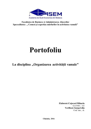 Facultatea de Business si Administrarea Afacerilor
Specealitatea „ Comerț și expertiza mărfurilor în activitatea vamală”
Portofoliu
La disciplina „Organizarea activității vamale”
Elaborat:CojocariMihaela
Gr.COMv - 161
Verificat: Șargu Lilia
Conf. univ., dr.
Chișinău, 2016
 