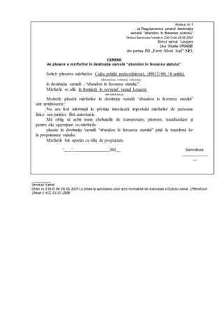 Anexa nr.1
la Regulamentul privind destinaţia
vamală “abandon în favoarea statului”
Ordinul Serviciului Vamal nr.230-Odin 28.06.2007
Biroul vamal Leușeni
Dlui Vitalie VRABIE
din partea IM „Farm Meat Sud” SRL
CERERE
de plasare a mărfurilor în destinaţia vamală “abandon în favoarea statului”
Solicit plasarea mărfurilor Cafea prăjită nedecofeinizat, 09012100, 10 unități,
(denumirea, volumul, valoarea)
în destinaţia vamală ) “abandon în favoarea statului”.
Mărfurile se află la frontieră în serviciul vamal Leușeni.
(se indică locul)
Motivele plasării mărfurilor în destinaţia vamală “abandon în favoarea statului”
sînt următoarele:
Nu am fost informații în privința interzicerii importului mărfurilor de persoane
fizice sau juridice fără autorizație.
Mă oblig să achit toate cheltuielile de transportare, păstrare, transbordare şi
pentru alte operaţiuni cu mărfurile
plasate în destinaţia vamală “abandon în favoarea statului” pînă la transferul lor
în proprietatea statului.
Mărfurile îmi aparţin cu titlu de proprietate.
“____”__________________200__ Semnătura:
_____________
__
__________
Serviciul Vamal
Ordin nr.230-O din 28.06.2007 cu privire la aprobarea unor acte normative de executare a Codului vamal //Monitorul
Oficial 1-4/2, 01.01.2008
 