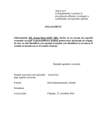 Anexa nr.4
la Regulamentul cu privire la
procedurade eliberare şi retragere a
certificatului de exportator aprobat
ANGAJAMENT
Subsemnatul, IM „Farm Meat SUD” SRL, declar că eu accept sau agentul
economic acceptă responsabilitatea deplină pentru orice declaraţie de origine
în care eu sînt identificat sau agentul economic este identificat ca şi cum aş fi
semnat eu însumi sau ar fi semnat el însuşi.
Numele persoanei care reprezintă
legal agentul economic
Funcţia
Semnătura
Locul şi data
Ştampila agentului economic
Arsenii Ion
Șeful departamentului achiziții
Chișinău, 27 octombrie 2016
 