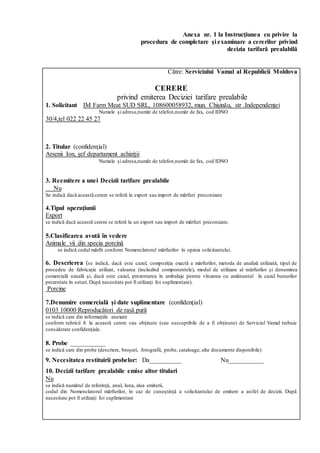 Anexa nr. 1 la Instrucţiunea cu privire la
procedura de completare şi examinare a cererilor privind
decizia tarifară prealabilă
Către: Serviciului Vamal al Republicii Moldova
CERERE
privind emiterea Deciziei tarifare prealabile
1. Solicitant IM Farm Meat SUD SRL, 108600058932, mun. Chișinău, str .Independenței
Numele și adresa,număr de telefon,număr de fax, cod IDNO
30/4,tel 022 22 45 27
2. Titular (confidenţial)
Arsenii Ion, șef departament achiziții
Numele și adresa,număr de telefon,număr de fax, cod IDNO
3. Reemitere a unei Decizii tarifare prealabile
Nu
Se indică dacă această cerere se referă la export sau import de mărfuri preconizate
4.Tipul operaţiunii
Export
se indică dacă această cerere se referă la un export sau import de mărfuri preconizate.
5.Clasificarea avută în vedere
Animale vii din specia porcină
se indică codul mărfii conform Nomenclatorul mărfurilor în opinia solicitantului.
6. Descrierea (se indică, dacă este cazul, compoziţia exactă a mărfurilor, metoda de analiză utilizată, tipul de
procedeu de fabricaţie utilizat, valoarea (incluzînd componentele), modul de utilizare al mărfurilor şi denumirea
comercială uzuală şi, dacă este cazul, prezentarea în ambalaje pentru vînzarea cu amănuntul în cazul bunurilor
prezentate în seturi. După necesitate pot fi utilizaţi foi suplimentare).
Porcine
7.Denumire comercială şi date suplimentare (confidenţial)
0103 10000 Reproducători de rasă pură
se indică care din informaţiile anexate
conform rubricii 8. la această cerere sau obţinute (sau susceptibile de a fi obţinute) de Serviciul Vamal trebuie
considerate confidenţiale.
8. Probe ___________
se indică care din probe (descriere, broşuri, fotografii, probe, cataloage, alte documente disponibile)
9. Necesitatea restituirii probelor: Da__________ Nu___________
10. Decizii tarifare prealabile emise altor titulari
Nu
se indică numărul de referinţă, anul, luna, ziua emiterii,
codul din Nomenclatorul mărfurilor, în caz de cunoştinţă a solicitantului de emitere a astfel de decizii. După
necesitate pot fi utilizaţi foi suplimentare
 