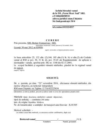 Şefului biroului vamal
de la IM „Farm Meat Sud” SRL
c/f 108600058932
adresa juridică mun.Chișinău
Str.Independenței 30/4
tel.contact022224527
C E R E R E
Prin prezenta, SRL Broker Eximservice SRL
(denumirea brokerului vamal, precum şi în numele cărui
Licență 30 mai 2012 nr.039956
agent economic se depune prezenta cerere)
în baza articolelor 25, 132 alin. (2),144, 185 alin.(1) lit. b) si alin.(2) ale Codului
vamal al RM şi pct. 30, 31 lit. d), pct. 35-41 ale Regulamentului de aplicare a
destinaţiilor vamale, aprobat prin HG nr. 1140 din 02.11.2005,
în scopul facilitării şi urgentării vămuirii mărfurilor, plasării lor în regimul vamal
de export,
(import, export)
SOLICITĂ:
De a permite, pe data “21” octombrie 2016, efectuarea vămuirii mărfurilor, din
motive obiective, pe teritoriul întrepriderii
RM mun.Chișinău str.Tighina 12 Tel.022225634
(denumirea şi adresa juridică, precum şi adresa unde va avea loc operaţiunea propriu zisă)
Mărfurile (tipul, descrierea mărfurilor) animale vii(porcine),
tipul de ambalaj --- cantitatea 200 unități
ţara de origine Republica Moldova
Nr. de înmatriculare a unităţilor de transport auto/feroviar : K-01305
Motivul solicitării: -
(se indică cauza bine motivată, cu anexarea actelor confirmative, după caz)
Brokerulvamal___________________/________________/ L.Ş.
Semnătura Numele, prenumele
 