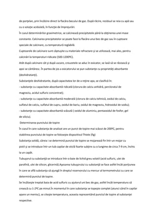 de porţelan, prin încălzire direct la flacăra becului de gaz. După răcire, reziduul se reia cu apă sau
cu o soluţie acidulată, în funcţie de împrejurări.
În cazul determinărilor gravimetrice, se calcinează precipitatele până la obţinerea unei mase
constante. Calcinarea precipitatelor se poate face la flacăra unui bec de gaz sau în cuptoare
speciale de calcinare, cu temperatură reglabilă.
Cuptoarele de calcinare sunt căptuşite cu materiale refractare şi se utilizează, mai ales, pentru
calcinări la temperaturi ridicate (500-1200ºC).
Atât după calcinare cât şi după uscare, creuzetele se aduc în exicator, se lasă să se răcească şi
apoi se cântăresc. În partea de jos a exicatorului se pun substanţe cu proprietăţi absorbante
(deshidratanţi).
Substanţele deshidratante, după capacitatea lor de a reţine apa, se clasifică în:
- substanţe cu capacitate absorbantă ridicată (clorura de calciu anhidră, percloratul de
magneziu, acidul sulfuric concentrat);
- substanţe cu capacitate absorbantă moderată (clorura de calciu tehnică, oxidul de calciu,
sulfatul de calciu, sulfatul de cupru, oxidul de bariu, oxidul de magneziu, hidroxidul de sodiu);
- substanţe cu capacitate absorbantă scăzută ( oxidul de aluminiu, pentaoxidul de fosfor, gel
de siliciu).
Determinarea punctului de topire
În cazul în care substanţa de analizat are un punct de topire mai scăzut de 200ºC, pentru
stabilirea punctului de topire se foloseşte dispozitivul Thiele (fig)
Substanţa solidă, căreia i se determină punctul de topire se mojarează fin într-un mojar cu
pistil şi se introduce într-un tub capilar de sticlă foarte subţire cu o lungime de circa 7-9 cm, închis
la un capăt.
Tubuşorul cu substanţă se introduce într-o baie de lichid greu volatil (acid sulfuric, ulei de
parafină, ulei de silicon, glicerină).Aşezarea tubuşorului cu substanţă se face astfel încât porţiunea
în care se află substanţa să ajungă în dreptul rezervorului cu mercur al termometrului cu care se
determină punctul de topire.
Se încălzeşte treptat baia de acid sulfuric cu ajutorul uni bec de gaz, astfel încât temperatura să
crească cu 1-2ºC pe minut.În momentul în care substanţa se topeşte complet (atunci când în capilar
apare un menisc), se citeşte temperatura, aceasta reprezentând punctul de topire al substanţei
respective.
 
