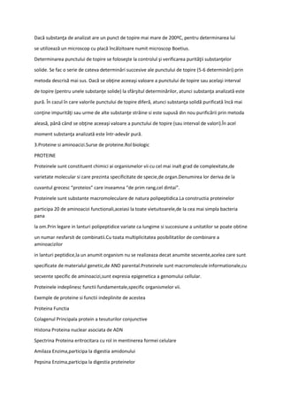 Dacă substanţa de analizat are un punct de topire mai mare de 200ºC, pentru determinarea lui
se utilizează un microscop cu placă încălzitoare numit microscop Boetius.
Determinarea punctului de topire se foloseşte la controlul şi verificarea purităţii substanţelor
solide. Se fac o serie de cateva determinări succesive ale punctului de topire (5-6 determinări) prin
metoda descrisă mai sus. Dacă se obţine aceeaşi valoare a punctului de topire sau acelaşi interval
de topire (pentru unele substanţe solide) la sfârşitul determinărilor, atunci substanţa analizată este
pură. În cazul în care valorile punctului de topire diferă, atunci substanţa solidă purificată încă mai
conţine impurităţi sau urme de alte substanţe străine si este supusă din nou purificării prin metoda
aleasă, până când se obţine aceeaşi valoare a punctului de topire (sau interval de valori).În acel
moment substanţa analizată este într-adevăr pură.
3.Proteine si aminoacizi.Surse de proteine.Rol biologic
PROTEINE
Proteinele sunt constituent chimici ai organismelor vii cu cel mai inalt grad de complexitate,de
varietate molecular si care prezinta specificitate de specie,de organ.Denumirea lor deriva de la
cuvantul grecesc “proteios” care inseamna “de prim rang,cel dintai”.
Proteinele sunt substante macromoleculare de natura polipeptidica.La constructia proteinelor
participa 20 de aminoacizi functionali,aceiasi la toate vietuitoarele,de la cea mai simpla bacteria
pana
la om.Prin legare in lanturi polipeptidice variate ca lungime si succesiune a unitatilor se poate obtine
un numar nesfarsit de combinatii.Cu toata multiplicitatea posibilitatilor de combinare a
aminoacizilor
in lanturi peptidice,la un anumit organism nu se realizeaza decat anumite secvente,acelea care sunt
specificate de materialul genetic,de AND parental.Proteinele sunt macromolecule informationale,cu
secvente specific de aminoacizi,sunt expresia epigenetica a genomului cellular.
Proteinele indeplinesc functii fundamentale,specific organismelor vii.
Exemple de proteine si functii indeplinite de acestea
Proteina Functia
Colagenul Principala protein a tesuturilor conjunctive
Histona Proteina nuclear asociata de ADN
Spectrina Proteina eritrocitara cu rol in mentinerea formei celulare
Amilaza Enzima,participa la digestia amidonului
Pepsina Enzima,participa la digestia proteinelor
 