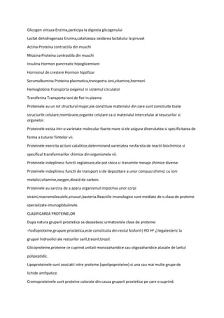 Glicogen sintaza Enzima,participa la digestia glicogenului
Lactat dehidrogenaza Enzima,catalizeaza oxidarea lactatului la piruvat
Actina Proteina contractila din muschi
Miozina Proteina contractila din muschi
Insulina Hormon pancreatic hipoglicemiant
Hormonul de crestere Hormon hipofizar
Serumalbumina Proteina plasmatica,transporta ioni,vitamine,hormoni
Hemoglobina Transporta oxigenul in sistemul circulator
Transferina Transporta ioni de fier in plasma
Proteinele au un rol structural major,ele constituie materialul din care sunt construite toate
structurile celulare,membrane,organite celulare ca si materialul intercelular al tesuturilor si
organelor.
Proteinele exista intr-o varietate molecular foarte mare si ele asigura diversitatea si specificitatea de
forma a tuturor fiintelor vii.
Proteinele exercita actiuni catalitice,determinand varietatea nesfarsita de reactii biochimice si
specificul transformarilor chimice din organismele vii.
Proteinele indeplinesc functii reglatoare,ele pot stoca si transmite mesaje chimice diverse.
Proteinele indeplinesc functii de transport si de depozitare a unor compusi chimici cu ioni
metalici,vitamine,oxygen,dioxid de carbon.
Proteinele au sarcina de a apara organismul impotriva unor corpi
straini,macromoleculele,virusuri,bacteria.Reactiile imunologice sunt mediate de o clasa de proteine
specializate-imunoglobulinele.
CLASIFICAREA PROTEINELOR
Dupa natura gruparii prostetice se deosebesc urmatoarele clase de proteine:
-Fosfoproteine,grupare prostetica,este constituita din restul fosforil (-PO Hᶾ ₂) legatesteric la
grupari hidroxilici ale resturilor seril,treonil,tirozil.
Glicoproteine,proteine ce cuprind unitati monozaharidice sau oligozaharidice atasate de lantul
polipeptidic.
Lipoproteinele sunt asociatii intre proteine (apolipoproteine) si una sau mai multe grupe de
lichide amfipatice.
Cromoproteinele sunt proteine colorate din cauza gruparii prostetice pe care o cuprind.
 