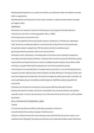 Metaloproteinele,proteine care cuprind ioni metalici sau combinatii simple ale metalelor associate
direct cu apoproteina.
Nucleoproteinele sunt alcatuite din acizii nucleic si proteine ,in general proteine bazice associate
prin legaturi saline.
AMINOACIZI
Aminoacizii sunt compusi cu functiune mixta (compusi care au grupe functionale diferite in
molecula lor) care contin in molecula gruparile -NH₂ si –COOH.
Formula generala a aminoacizilor este:
Sunt cei mai important nutrient din corp,de multe ori mentionati ca “elemete care neformeaza
viata”.Acest lucru se datoreaza faptului ca aminoacizii stau la baza formarii tuturorproteinelor.
Corupul este alcatuit in proportie de 75% din proteine-nelind in considerare apa si
grasimea,proteinele reprezinta 3 sferturi din ceea ce tamane.
Aminoacizii suntin vintaminele si mineralele pentru a functiona corect si eficient in organismul
uman.Daca aminoacizii lipsesc,alimilarea si utilizarea altor nutrienti vor avea de suferit.Daca aportul
orcaruia dintre aminoacizi este prea mic pentru a indeplini nevoile corpului,niciunul dintre ceilalti
aminoacizi nu poate fi folosit pentru dezvoltarea si mentinerea sanatatii tesuturilor.
Toti aminoacizii sunt esentiali pentru o sanatate optima.Lipsa chiar si a unui aminoacid poate duce
la aparitia anumitor afectiuni.Cateva dintre efectele unei diete deficitare in aminoacizi include nivel
scazut de energie,insomnia,oboseala cronica,afectiuni digestive,caderea parului,dar si schimbari de
natura psihologica precum nervozitate,anxietate,depresie,iritabilitate,scaderea capacitatii de
concentrare.
Proteinele sunt formate din aminoacizi,in numar,asezare diferita,ordine pentru fiecare
proteina.Aminoacizii sunt baza constructiei (“caramiziile”),insa constructia finala a unei proteine
cuprinde nu doar o insiruire de aminoacizi,ci mai multe elemente de structura care ii cofera calitatea
de proteina.
ROLUL PROTEINELOR IN ORGANISMUL UMAN:
1.Plastic
2.Functional ( participa la echilibrul acido-bazic,participa la constituirea
enzimelor,hormonilor,constituie receptor membranari etc.)
3.Aparare ( refacerea tesuturilor lovite,anticorpi,creste rezistenta fata de actiunea nociva a unor
substante toxice:Pb,Hg,Cd,Cr,Se,As,benzene,toluene,amine,sulfamide,antibiotic toxice-tetraciclina
 