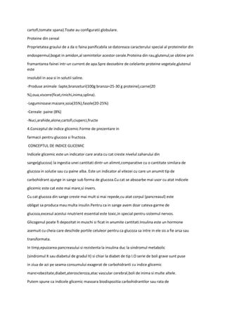 cartofi,tomate spana).Toate au configuratii globulare.
Proteine din cereal
Proprietatea graului de a da o faina panificabila se datoreaza caracterului special al proteinelor din
endospermul,bogat in amidon,al semintelor acestor cerale.Proteina din rau,glutenul,se obtine prin
framantarea fainei intr-un current de apa.Spre deosebire de celelante proteine vegetale,glutenul
este
insolubil in aoa si in solutii saline.
-Produse animale :lapte,branzeturi(100g branza=25-30 g proteine),carne(20
%),oua,viscere(ficat,rinichi,inima,splina).
-Leguminoase:mazare,soia(35%),fasole(20-25%)
-Cereale: paine (8%)
-Nuci,arahide,alone,cartofi,ciuperci,fructe
4.Conceptul de indice glicemic.Forme de prezentare in
farmacii pentru glucoza si fructoza.
CONCEPTUL DE INDICE GLICEMIC
Indicele glicemic este un indicator care arata cu cat creste nivelul zaharului din
sange(glucoza) la ingestia unei cantitati dintr-un alimnt,comparative cu o cantitate similara de
glucoza in solutie sau cu paine alba. Este un indicator al vitezei cu care un anumit tip de
carbohidrant ajunge in sange sub forma de glucoza.Cu cat se absoarbe mai usor cu atat indicele
glicemic este cat este mai mare,si invers.
Cu cat glucoza din sange creste mai mult si mai repede,cu atat corpul (pancreasul) este
obligat sa produca mau multa insulin.Pentru ca in sange avem doar cateva garme de
glucoza,excesul acestui nnutrient essential este toxic,in special pentru sistemul nervos.
Glicogenul poate fi depozitat in muschi si ficat in anumite cantitati.Insulina este un hormone
asemuit cu cheia care deschide portile celuleor pentru ca glucoza sa intre in ele sis a fie arsa sau
transformata.
In timp,epuizarea pancreasului si rezistenta la insulina duc la sindromul metabolic
(sindromul X sau diabetul de gradul II) si chiar la diabet de tip I.O serie de boli grave sunt puse
in ziua de azi pe seama consumului exagerat de carbohidranti cu indice glicemic
mare>obezitate,diabet,ateroscleroza,atac vascular cerebral,boli de inima si multe altele.
Putem spune ca indicele glicemic masoara biodispozitia carbohidrantilor sau rata de
 