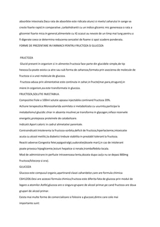 absorbtie intesinala.Daca rata de absorbtie este ridicata atunci si nivelul zaharului in sange va
creste foarte rapid.In comparative ,carbohidrantii cu un indice glicemic mic genereaza o rata a
glicemiei foarte mica.In general,alimentele cu IG scazut au nevoie de un timp mai lung pentru a
fi digerate ceea ce determina reducerea senzatiei de foame si apoi scadere ponderata.
FORME DE PREZENTARE IN FARMACII PENTRU FRUCTOZA SI GLUCOZA
FRUCTOZA
Glucid present in organism si in alimente.Fructoza face parte din glucidele simple,de tip
hexoza.Ea poate exista ca atre sau sub forma de zaharoza,formata prin asocierea de molecule de
fructoza si a unei molecule de glucoza.
Fructoza adusa prin alimentative este continuta in zahar,in fructe(mar,para,strugure),in
miere.In organism,ea este transformata in glucoza.
FRUCTOZA,SOLUTIE INJECTABILA.
Compozitie:Fiole a 100ml solutie apoasa injectabila continand fructoza 20%.
Actiune terapeutica:Monozaharida asimilata si metabolizata cu usurinta,participa la
metabolismul glucidic chiar in absenta insulinei,se transforma in glycogen,reface rezervele
energetic,protejeaza proteinele de catabolizare.
Indicatii:Aport caloric in cadrul alimetatiei parentale.
Contraindicatii:Intolerenta la fructoza-sorbita,deficit de fructoza,hiperlactemie,intoxicatie
acuta cu alcool metilic;la diabetici trebuie stabilita in prealabil tolerant la fructoza.
Reactii adverse:Congestia fetei,epigastralgii,sudoratie(dozele mari),in caz de intolerant
poate provoca hipoglicemie,leziuni hepatice si renale,tromboflebita locala.
Mod de administrare:In perfuzie intravenoasa lenta,dozata dupa caz(a nu se depasi 800mg
fructoza/kilocorp si ora).
GLUCOZA
Glucoza este compusul organic,apartinand clasei zaharidelor,care are formula chimica
C6H12O6.Desi are aceeasi formula chimica,fructoza este diferita fata de glucoza prin modul de
legare a atomilor.Astfel,glucoza are o singura grupare de alcool primar,pe cand fructoza are doua
grupari de alcool primar.
Exista mai multe forme de comercializare si folosire a glucozei,dintre care cele mai
importante sunt:
 