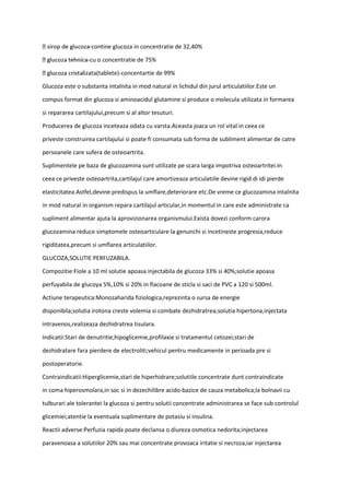 -contine glucoza in concentratie de 32,40%
-cu o concentratie de 75%
izata(tablete)-concentartie de 99%
Glucoza este o substanta intalnita in mod natural in lichidul din jurul articulatiilor.Este un
compus format din glucoza si aminoacidul glutamine si produce o molecula utilizata in formarea
si repararea cartilajului,precum si al altor tesuturi.
Producerea de glucoza inceteaza odata cu varsta.Aceasta joaca un rol vital in ceea ce
priveste construirea cartilajului si poate fi consumata sub forma de subliment alimentar de catre
persoanele care sufera de osteoartrita.
Suplimentele pe baza de glucozamina sunt utilizate pe scara larga impotriva osteoartritei.In
ceea ce priveste osteoartrita,cartilajul care amortizeaza articulatiile devine rigid di idi pierde
elasticitatea.Astfel,devine predispus la umflare,deteriorare etc.De vreme ce glucozamina intalnita
in mod natural in organism repara cartilajul articular,in momentul in care este administrate ca
supliment alimentar ajuta la aprovizionarea organismului.Exista dovezi conform carora
glucozamina reduce simptomele osteoarticulare la genunchi si incetineste progresia,reduce
rigiditatea,precum si umflarea articulatiilor.
GLUCOZA,SOLUTIE PERFUZABILA.
Compozitie:Fiole a 10 ml solutie apoasa injectabila de glucoza 33% si 40%;solutie apoasa
perfuyabila de glucoya 5%,10% si 20% in flacoane de sticla si saci de PVC a 120 si 500ml.
Actiune terapeutica:Monozaharida fiziologica,reprezinta o sursa de energie
disponibila;solutia irotona creste volemia si combate dezhidratrea;solutia hipertona,injectata
intravenos,realizeaza dezhidratrea tisulara.
Indicatii:Stari de denutritie,hipoglicemie,profilaxie si tratamentul cetozei;stari de
dezhidratare fara pierdere de electroliti;vehicul pentru medicamente in perioada pre si
postoperatorie.
Contraindicatii:Hiperglicemie,stari de hiperhidrare;solutiile concentrate dunt contraindicate
in coma hiperosmolara,in soc si in dezechilibre acido-bazice de cauza metabolica;la bolnavii cu
tulburari ale tolerantei la glucoza si pentru solutii concentrate administrarea se face sub controlul
glicemiei;atentie la eventuala suplimentare de potasiu si insulina.
Reactii adverse:Perfuzia rapida poate declansa o diureza osmotica nedorita;injectarea
paravenoasa a solutiilor 20% sau mai concentrate provoaca iritatie si necroza,iar injectarea
 