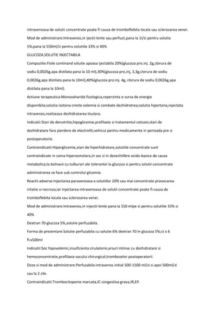 intravenoasa de solutii concentrate poate fi cauza de tromboflebita locala sau sclerozarea venei.
Mod de administrare:Intravenos,in ijectii lente sau perfuzii,pana la 1l/zi pentru solutia
5%;pana la 550ml/zi pentru solutiile 33% si 40%
GLUCOZA,SOLUTIE INJECTABILA
Compozitie:Fiole continand solutie apoasa ijectabila 20%(glucoza pro.inj. 2g,clorura de
sodiu 0,0026g,apa distilata pana la 10 ml),30%(glucoza pro,inj, 3,3g,clorura de sodiu
0,0026g,apa distilata pana la 10ml),40%(glucoza pro.inj. 4g, clorura de sodiu 0,0026g,apa
distilata pana la 10ml).
Actiune terapeutica:Monozaharida fizologica,reperzinta o sursa de energie
disponibila;solutia izotona creste volemia si combate dezhidratrea;solutia hipertona,injectata
intravenos,realizeaza dezhidratarea tisulara.
Indicatii:Stari de denutritie,hipoglicemie,profilaxie si tratamentul cetozei;stari de
dezhidratare fara pierdere de electroliti,vehicul pentru medicamente in perioada pre si
postoperatorie.
Contraindicatii:Hiperglicemie,stari de hiperhidratare,solutiile concentrate sunt
contraindicate in coma hiperosmolara,in soc si in dezechilibre acido-bazice de cauza
metabolica;la bolnavii cu tulburari ale tolerantei la glucoza si pentru solutii concentrate
administrarea se face sub controlul glicemie.
Reactii adverse:Injectarea paravenoasa a solutiilor 20% sau mai concentrate provocarea
iritatie si necroza,iar injectarea intravenoasa de solutii concentrate poate fi cauza de
tromboflebita locala sau sclerozarea venei.
Mod de administrare:Intravenos,in injectii lente pana la 550 mlpe zi pentru solutiile 33% si
40%
Dextran 70-glucoza 5%,solutie perfuzabila.
Forma de prezentare:Solutie perfuzabila cu solutie 6% dextran 70 in glucoza 5%;ct x 6
fl.x500ml
Indicatii:Soc hipovolemic,insuficienta cirulatorie,arsuri intinse cu dezhidratare si
hemoconcentratie,profilaxia socului chirurgical,trombozelor postoperatorii.
Doze si mod de administrare:Perfuzabila intravenos initial 500-1500 ml/zi si apoi 500ml/zi
sau la 2 zile.
Contraindicatii:Trombocitopenie marcata,IC congestiva grava,IR,EP.
 