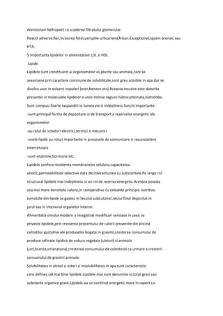 Atentionari:Nefropatii cu scaderea filtratului glomerular.
Reactii adverse:Rar,inrosirea fetei,ueruptie urticariana,frison.Exceptional,spasm bronsic sau
HTA.
5.Importanta lipidelor in alimentative.LDL si HDL
Lipide
Lipidele sunt constituent ai organismelor vii,plante sau animale,care se
aseamana prin caractere commune de solubilitate,sunt greu solubile in apa dar se
dizolva usor in solvent nepolari (eter,benzen etc).Aceasta insusire este datorita
prezentei in moleculele lipidelor a unor intinse regiuni hidrocarbonate,hidrofobe.
Sunt compusi foarte raspanditi in lumea vie si indeplinesc functii importante:
-sunt principal forma de depozitare si de transport a rezervelor energetic ale
organismelor
-au rolul de izolatori electrici,termici si mecanici
-unele lipide au roluri importante in procesele de comunicare si recunoastere
intercelulara
-sunt vitamine,hormone etc.
Lipidele confera rezistenta membranelor celulare,capacitatea
elastic,permeabilitate selective data de interactiunea cu substantele.Pe langa rol
structural lipidele mai indeplinesc si un rol de rezerva energetic.Acestea poseda
cea mai mare densitate caloric,in comparative cu celeante principia nutritive.
Jumatate din lipide se gasesc in tesutul subcutanat,restul fiind depozitat in
jurul sau in interiorul organelor interne.
Alimentatia omului modern a inregistrat modificari serioase in ceea ce
priveste lipidele,prin cresterea procentului de calorii provenite din pricina
calitatilor gustative ale produselor bogate in grasimi,cresterea consumului de
produse rafinate lipidice de natura vegetala (uleiuri) si animala
(unt,branza,smanatana),cresterea consumului de colesterol ca urmare a cresterii
consumului de grasimi animale.
Solubilitatea in alcool si esteri si insolubilitatea in apa sunt caracteristici
care defines cel mai bine lipidele.Lipidele mai sunt denumite si corpi grasi sau
substante organice grase.Lipidele au un continut energetic mare in raport cu
 