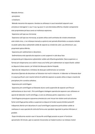 Metode chimice :
-precipitare
-cristalizare.
Metode mecanice de separare. Acestea se utilizeaza in cazul necesitatii separarii unor
amestecuri eterogene l-s sau l-l sau l-g,cazuri in care densitatea diferita a fazelor componente
este proprietatea pe baza careia se realizeaza separarea.
Separarea sub lupa sau microscop
Separarea sub lupa sau microscop ,se poate utiliza cand cantitatea de cristale amestecate
este relativ mica , si se relizeaza manual,cu ajutorul unei pensete.Bineinteles ca aceasta metoda
se poate aplica daca substantele solide de separat au cristale de culori ,sau dimensiuni ,sau
proprietati optice diferite.
Separarea prin sedimentare si decantare .
Sedimentarea este operatia de separare a unei suspensii in cele doua faze
componente,prin depunerea substantelor solide sub influenta gravitatiei. Daca suspensia s-a
format prin dispersarea unui solid in masa unui lichid ,prin sedimentare se separa fazele :solidul
se depune la baza vasului ,iar lichidul de deasupra devine limpede.
Operatia de indepartare a lichidului de deasupra sedimentului se numeste
decantare.Operatia de decantare se foloseste mai mult in industrie. In laborator se foloseste doar
in scopul purificarii unor reactivi tehnici.O astfel de separare se poate utiliza si dupa o reactie de
precipitare,intr-o analiza calitativa.
Separarea prin centrifugare
Separarea prin centrifugare se foloseste atunci cand suspensiile de separat sunt fine,iar
sedimentarea ar dura mult . Prin centrifugare intelegem operatia de separare care utilizeaza un
aparat de laborator numit centrifuga, si care se utilizeaza pentru separarea s-l sau l-l.
Centrifugarea presupune supunerea amestecului unei miscari de rotatie cand sub actiunea
fortei centrifuge partea solida a suspensiei se depune la fundul vasului,lichidul putand fi
indepartat ulterior prin decantare.In cazul centrifugarii,separarea particuleleor solide se
realizeaza in vase spaciale din sticla de forma unor eprubete ingustate la partea inferioara si
gradate.
Dupa introducerea acestor vase in lacasurile centrifugei,aceasta se pune in functiune
aproximativ 10 minute ,apoi se opreste micsorandu-se treptat turatia si se noteaza nivelul
 
