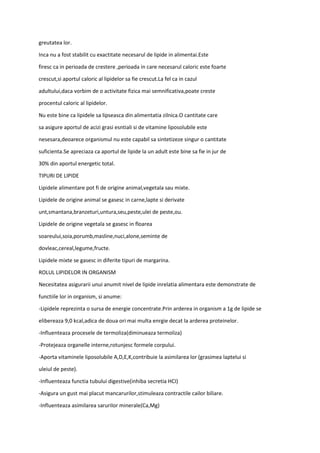 greutatea lor.
Inca nu a fost stabilit cu exactitate necesarul de lipide in alimentai.Este
firesc ca in perioada de crestere ,perioada in care necesarul caloric este foarte
crescut,si aportul caloric al lipidelor sa fie crescut.La fel ca in cazul
adultului,daca vorbim de o activitate fizica mai semnificativa,poate creste
procentul caloric al lipidelor.
Nu este bine ca lipidele sa lipseasca din alimentatia zilnica.O cantitate care
sa asigure aportul de acizi grasi esntiali si de vitamine liposolubile este
nesesara,deoarece organismul nu este capabil sa sintetizeze singur o cantitate
suficienta.Se apreciaza ca aportul de lipide la un adult este bine sa fie in jur de
30% din aportul energetic total.
TIPURI DE LIPIDE
Lipidele alimentare pot fi de origine animal,vegetala sau mixte.
Lipidele de origine animal se gasesc in carne,lapte si derivate
unt,smantana,branzeturi,untura,seu,peste,ulei de peste,ou.
Lipidele de origine vegetala se gasesc in floarea
soareului,soia,porumb,masline,nuci,alone,seminte de
dovleac,cereal,legume,fructe.
Lipidele mixte se gasesc in diferite tipuri de margarina.
ROLUL LIPIDELOR IN ORGANISM
Necesitatea asigurarii unui anumit nivel de lipide inrelatia alimentara este demonstrate de
functiile lor in organism, si anume:
-Lipidele reprezinta o sursa de energie concentrate.Prin arderea in organism a 1g de lipide se
elibereaza 9,0 kcal,adica de doua ori mai multa enrgie decat la arderea proteinelor.
-Influenteaza procesele de termoliza(diminueaza termoliza)
-Protejeaza organelle interne,rotunjesc formele corpului.
-Aporta vitaminele liposolubile A,D,E,K,contribuie la asimilarea lor (grasimea laptelui si
uleiul de peste).
-Influenteaza functia tubului digestive(inhiba secretia HCI)
-Asigura un gust mai placut mancarurilor,stimuleaza contractile cailor biliare.
-Influenteaza asimilarea sarurilor minerale(Ca,Mg)
 