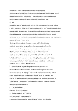 -Influenteaza functia sistemului nervos central(fosfolipidele).
Influenteaza functia sistemului endrocrin-inhiba functia pancreasului,glandei tiroide.
-Micsoreaza motilitatea stomacului si a intestinelor(senzatie indelungata de sat)
-Formeaza apa endogena-sporeste rezistenta organismului la sete.
LDL,HDL
Exista doua tipuri de lipoproteine ce sunt de interes pentru subiectul tratat in acest
articol si anume LDL “lipoproteine cu densitate scazuta” si HDL” lipoproteinecu densitate
ridicata”. Dupa cum observati, diferenta intre cele doua substanteeste reprezentata de
densitatea acestora. Densitatea lor este data de raportuldintre proteine si lipide
compusii ce contin mai multe lipide decat proteine au o densitate mai mica decat cele ce
au un continut mare de proteine.
LDL-lipoproteinele de joasa densitate transporta 65% din totalul de
colesterol sangvin,acest complex determina depunerea de colesterol in
interiorul venelor.Acest tip de colesterol este asa-numitul colesterol rau.
HDL-lipoproteine de inalta densitate transporta 20% din totalul de
colesterol sangvin.Fiind compuse in principal de lecitina,lipoproteinele de
inalta densitate sunt eroii cei buni care distrug depozitele de colesterol de pe
vasele sangvine si asigura circulatia colesterolului fara a bloca arterele.Acest
colesterol este asa-numitul cholesterol bun.
In acest context,este important raportul dintre LDL(colesterol rau) si
HDL(colesterol bun).Nivelul total de acest colesterol sangvin nu trebuie sa
depaseasca valoarea de 200mg/dl.Daca aceasta valoare creste,ar trebui sa luam
masuri preventive inainte sa se ajunga la un nivel riscant de colesterol (mai
mare de 250mg/dl).Mentinerea ratei zilnice de grasimi ingerate sub valoarea de
20%,maximum 30% din totalul caloriilor este vitala pentru pastrarea nivelului
de cholesterol in limite normale.
COLESTEROL VALOARE
Colesterol total 190-200 mg/dl
LDL colesterol Mai mic de 115 mg/dl
HDL colesterol Mai mare de 40 mg/dl
In cazul bolnavilor de diabet,al cardiacilor,al persoanelor cu cholesterol
 