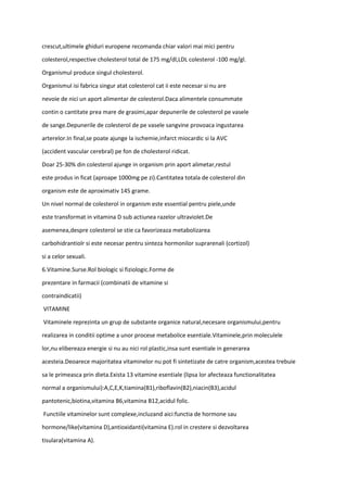 crescut,ultimele ghiduri europene recomanda chiar valori mai mici pentru
colesterol,respective cholesterol total de 175 mg/dl,LDL colesterol -100 mg/gl.
Organismul produce singul cholesterol.
Organismul isi fabrica singur atat colesterol cat ii este necesar si nu are
nevoie de nici un aport alimentar de colesterol.Daca alimentele consummate
contin o cantitate prea mare de grasimi,apar depunerile de colesterol pe vasele
de sange.Depunerile de colesterol de pe vasele sangvine provoaca ingustarea
arterelor.In final,se poate ajunge la ischemie,infarct miocardic si la AVC
(accident vascular cerebral) pe fon de cholesterol ridicat.
Doar 25-30% din colesterol ajunge in organism prin aport alimetar,restul
este produs in ficat (aproape 1000mg pe zi).Cantitatea totala de colesterol din
organism este de aproximativ 145 grame.
Un nivel normal de colesterol in organism este essential pentru piele,unde
este transformat in vitamina D sub actiunea razelor ultraviolet.De
asemenea,despre colesterol se stie ca favorizeaza metabolizarea
carbohidrantiolr si este necesar pentru sinteza hormonilor suprarenali (cortizol)
si a celor sexuali.
6.Vitamine.Surse.Rol biologic si fiziologic.Forme de
prezentare in farmacii (combinatii de vitamine si
contraindicatii)
VITAMINE
Vitaminele reprezinta un grup de substante organice natural,necesare organismului,pentru
realizarea in conditii optime a unor procese metabolice esentiale.Vitaminele,prin moleculele
lor,nu elibereaza energie si nu au nici rol plastic,insa sunt esentiale in generarea
acesteia.Deoarece majoritatea vitaminelor nu pot fi sintetizate de catre organism,acestea trebuie
sa le primeasca prin dieta.Exista 13 vitamine esentiale (lipsa lor afecteaza functionalitatea
normal a organismului):A,C,E,K,tiamina(B1),riboflavin(B2),niacin(B3),acidul
pantotenic,biotina,vitamina B6,vitamina B12,acidul folic.
Functiile vitaminelor sunt complexe,incluzand aici:functia de hormone sau
hormone/like(vitamina D),antioxidanti(vitamina E).rol in crestere si dezvoltarea
tisulara(vitamina A).
 