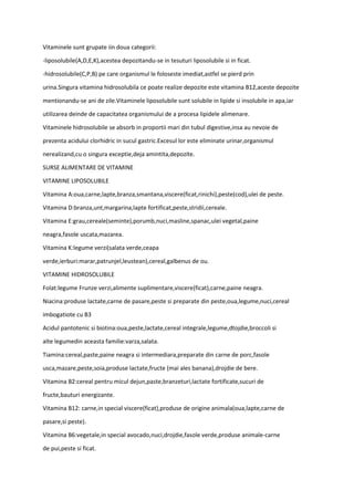Vitaminele sunt grupate iin doua categorii:
-liposolubile(A,D,E,K),acestea depozitandu-se in tesuturi liposolubile si in ficat.
-hidrosolubile(C,P,B) pe care organismul le foloseste imediat,astfel se pierd prin
urina.Singura vitamina hidrosolubila ce poate realize depozite este vitamina B12,aceste depozite
mentionandu-se ani de zile.Vitaminele liposolubile sunt solubile in lipide si insolubile in apa,iar
utilizarea deinde de capacitatea organismului de a procesa lipidele alimenare.
Vitaminele hidrosolubile se absorb in proportii mari din tubul digestive,insa au nevoie de
prezenta acidului clorhidric in sucul gastric.Excesul lor este eliminate urinar,organismul
nerealizand,cu o singura exceptie,deja amintita,depozite.
SURSE ALIMENTARE DE VITAMINE
VITAMINE LIPOSOLUBILE
Vitamina A:oua,carne,lapte,branza,smantana,viscere(ficat,rinichi),peste(cod),ulei de peste.
Vitamina D:branza,unt,margarina,lapte fortificat,peste,stridii,cereale.
Vitamina E:grau,cereale(seminte),porumb,nuci,masline,spanac,ulei vegetal,paine
neagra,fasole uscata,mazarea.
Vitamina K:legume verzi(salata verde,ceapa
verde,ierburi:marar,patrunjel,leustean),cereal,galbenus de ou.
VITAMINE HIDROSOLUBILE
Folat:legume Frunze verzi,alimente suplimentare,viscere(ficat),carne,paine neagra.
Niacina:produse lactate,carne de pasare,peste si preparate din peste,oua,legume,nuci,cereal
imbogatiote cu B3
Acidul pantotenic si biotina:oua,peste,lactate,cereal integrale,legume,dtojdie,broccoli si
alte legumedin aceasta familie:varza,salata.
Tiamina:cereal,paste,paine neagra si intermediara,preparate din carne de porc,fasole
usca,mazare,peste,soia,produse lactate,fructe (mai ales banana),drojdie de bere.
Vitamina B2:cereal pentru micul dejun,paste,branzeturi,lactate fortificate,sucuri de
fructe,bauturi energizante.
Vitamina B12: carne,in special viscere(ficat),produse de origine animala(oua,lapte,carne de
pasare,si peste).
Vitamina B6:vegetale,in special avocado,nuci,drojdie,fasole verde,produse animale-carne
de pui,peste si ficat.
 
