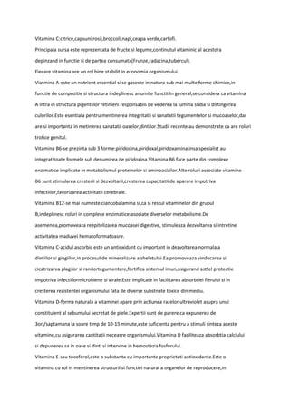 Vitamina C:citrice,capsuni,rosii,broccoli,napi,ceapa verde,cartofi.
Principala sursa este reprezentata de fructe si legume,continutul vitaminic al acestora
depinzand in functie si de partea consumata(Frunze,radacina,tubercul).
Fiecare vitamina are un rol bine stabilit in economia organismului.
Viatmina A-este un nutrient essential si se gaseste in natura sub mai multe forme chimice,in
functie de compozitie si structura indeplinesc anumite functii.In general,se considera ca vitamina
A intra in structura pigentiilor retinieni responsabili de vederea la lumina slaba si distingerea
culorilor.Este esentiala pentru mentinerea integritatii si sanatatii tegumentelor si mucoaselor,dar
are si importanta in metinerea sanatatii oaselor,dintilor.Studii recente au demonstrate ca are roluri
trofice genital.
Vitamina B6-se prezinta sub 3 forme:piridoxina,piridoxal,piridoxamina,insa specialist au
integrat toate formele sub denumirea de piridoxina.Vitamina B6 face parte din complexe
enzimatice implicate in metabolismul proteinelor si aminoacizilor.Alte roluri associate vitamine
B6 sunt stimularea cresterii si dezvoltarii,cresterea capacitatii de aparare impotriva
infectiilor,favorizarea activitatii cerebrale.
Vitamina B12-se mai numeste ciancobalamina si,ca si restul vitaminelor din grupul
B,indeplinesc roluri in complexe enzimatice asociate diverselor metabolisme.De
asemenea,promoveaza reepitelizarea mucoasei digestive, stimuleaza dezvoltarea si intretine
activitatea maduvei hematoformatoasre.
Vitamina C-acidul ascorbic este un antioxidant cu important in dezvoltarea normala a
dintiilor si gingiilor,in procesul de mineralizare a sheletului.Ea promoveaza vindecarea si
cicatrizarea plagilor si ranilortegumentare,fortifica sistemul imun,asigurand astfel protectie
impotriva infectiilormicrobiene si virale.Este implicate in facilitarea absorbtiei fierului si in
cresterea rezistentei organismului fata de diverse substnate toxice din mediu.
Vitamina D-forma naturala a vitaminei apare prin actiunea razelor ultraviolet asupra unui
constituient al sebumului secretat de piele.Expertii sunt de parere ca expunerea de
3ori/saptamana la soare timp de 10-15 minute,este suficienta pentru a stimuli sinteza aceste
vitamine,cu asigurarea cantitatii neceasre organismului.Vitamina D faciliteaza absorbtia calciului
si depunerea sa in oase si dinti si intervine in hemostazia fosforului.
Vitamina E-sau tocoferol,este o substanta cu importante proprietati antioxidante.Este o
vitamina cu rol in mentinerea structurii si functiei natural a organelor de reproducere,in
 