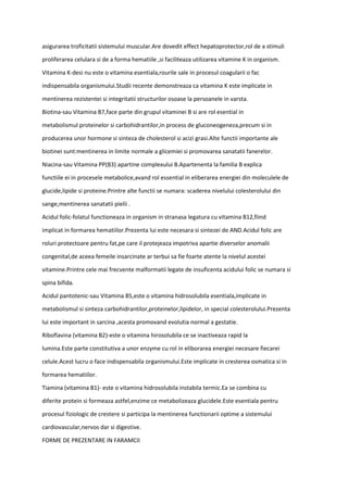 asigurarea troficitatii sistemului muscular.Are dovedit effect hepatoprotector,rol de a stimuli
proliferarea celulara si de a forma hematiile ,si faciliteaza utilizarea vitamine K in organism.
Vitamina K-desi nu este o vitamina esentiala,rourile sale in procesul coagularii o fac
indispensabila organismului.Studii recente demonstreaza ca vitamina K este implicate in
mentinerea rezistentei si integritatii structurilor osoase la persoanele in varsta.
Biotina-sau Vitamina B7,face parte din grupul vitaminei B si are rol esential in
metabolismul proteinelor si carbohidrantilor,in process de gluconeogeneza,precum si in
producerea unor hormone si sinteza de cholesterol si acizi grasi.Alte functii importante ale
biotinei sunt:mentinerea in limite normale a glicemiei si promovarea sanatatii fanerelor.
Niacina-sau Vitamina PP(B3) apartine complexului B.Apartenenta la familia B explica
functiile ei in procesele metabolice,avand rol essential in eliberarea energiei din moleculele de
glucide,lipide si proteine.Printre alte functii se numara: scaderea nivelului colesterolului din
sange,mentinerea sanatatii pielii .
Acidul folic-folatul functioneaza in organism in stranasa legatura cu vitamina B12,fiind
implicat in formarea hematiilor.Prezenta lui este necesara si sintezei de AND.Acidul folic are
roluri protectoare pentru fat,pe care il protejeaza impotriva apartie diverselor anomalii
congenital,de aceea femeile insarcinate ar terbui sa fie foarte atente la nivelul acestei
vitamine.Printre cele mai frecvente malformatii legate de insuficenta acidului folic se numara si
spina bifida.
Acidul pantotenic-sau Vitamina B5,este o vitamina hidrosolubila esentiala,implicate in
metabolismul si sinteza carbohidrantilor,proteinelor,lipidelor, in special colesterolului.Prezenta
lui este important in sarcina ,acesta promovand evolutia normal a gestatie.
Riboflavina (vitamina B2)-este o vitamina hirosolubila ce se inactiveaza rapid la
lumina.Este parte constitutiva a unor enzyme cu rol in eliborarea energiei necesare fiecarei
celule.Acest lucru o face indispensabila organismului.Este implicate in cresterea osmatica si in
formarea hematiilor.
Tiamina (vitamina B1)- este o vitamina hidrosolubila instabila termic.Ea se combina cu
diferite protein si formeaza astfel,enzime ce metabolizeaza glucidele.Este esentiala pentru
procesul fiziologic de crestere si participa la mentinerea functionarii optime a sistemului
cardiovascular,nervos dar si digestive.
FORME DE PREZENTARE IN FARAMCII
 