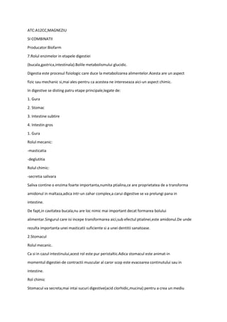 ATC:A12CC,MAGNEZIU
SI COMBINATII
Producator:Biofarm
7.Rolul enzimelor in etapele digestiei
(bucala,gastrica,intestinala).Bolile metabolismului glucidic.
Digestia este procesul fiziologic care duce la metabolizarea alimentelor.Acesta are un aspect
fizic sau mechanic si,mai ales-pentru ca acestea ne intereseaza aici-un aspect chimic.
In digestive se disting patru etape principale,legate de:
1. Gura
2. Stomac
3. Intestine subtire
4. Intestin gros
1. Gura
Rolul mecanic:
-masticatia
-deglutitia
Rolul chimic:
-secretia salivara
Saliva contine o enzima foarte importanta,numita ptialina,ce are proprietatea de a transforma
amidonul in maltaza,adica intr-un zahar complex,a carui digestive se va prelungi pana in
intestine.
De fapt,in cavitatea bucala,nu are loc nimic mai important decat formarea bolului
alimentar.Singurul care isi incepe transformarea aici,sub efectul ptialinei,este amidonul.De unde
rezulta importanta unei masticatii suficiente si a unei dentitii sanatoase.
2.Stomacul
Rolul mecanic.
Ca si in cazul intestinului,acest rol este pur peristaltic.Adica stomacul este animat-in
momentul digestiei-de contractii muscular al caror scop este evacoarea continutului sau in
intestine.
Rol chimic
Stomacul va secreta,mai intai sucuri digestive(acid clorhidic,mucina) pentru a crea un mediu
 