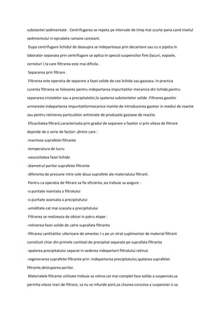 substantei sedimentate . Centrifugarea se repeta pe intervale de timp mai scurte pana cand nivelul
sedimentului in eprubeta ramane constant.
Dupa centrifugare lichidul de deasupra se indeparteaza prin decantare sau cu o pipeta.In
laborator separaea prin centrifugare se aplica in special suspensiilor fine (lacuri, vopsele,
cerneluri ) la care filtrarea este mai dificila .
Separarea prin filtrare .
Filtrarea este operatia de separare a fazei solide de cea lichida sau gazoasa. In practica
curenta filtrarea se foloseste pentru indepartarea impuritatilor mecanice din lichide,pentru
separarea cristalelor sau a precipitatelor,la spalarea substantelor solide .Filtrarea gazelor
urmareste indepartarea impuritatilormecanice inainte de introducerea gazelor in mediul de reactie
sau pentru retinerea particulelor antrenate de produsele gazoase de reactie.
Eficacitatea filtrarii,caracterizata prin gradul de separare a fazelor si prin viteza de filtrare
depinde de o serie de factori ,dintre care :
-marimea suprafetei filtrante
-temperatura de lucru
-vascozitatea fazei lichide
-diametrul porilor suprafetei filtrante
-diferenta de presiune intre cele doua suprafete ale materialului filtrant.
Pentru ca operatia de filtrare sa fie eficienta ,ea trebuie sa asigure :
-o puritate inaintata a filtratului
-o puritate avansata a precipitatului
-umiditate cat mai scazuta a precipitatului
Filtrarea se realizeaza de obicei in patru etape :
-retinerea fazei solide de catre suprafata filtranta
-filtrarea cantitatilor ulterioare de amestec l-s pe un strat suplimentar de material filtrant
constituit chiar din primele cantitati de precipitat separate pe suprafata filtranta
-spalarea precipitatului separat in vederea indepartarii filtratului retinut
-regenerarea suprafetei filtrante prin :indepartarea precipitatului,spalarea suprafetei
filtrante,destuparea porilor.
Materialele filtrante utilizate trebuie sa retina cat mai complet faza solida a suspensiei,sa
permita viteze mari de filtrare, sa nu se infunde porii,sa ctiunea coroziva a suspensiei si sa
 