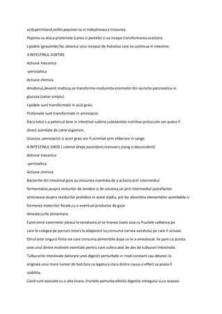 acid,permitand,astfel,pepsinei sa-si indeplineasca misiunea.
Pepsina va ataca proteinele (carea si pestele) si va incepe transformarea acestora.
Lipidele (grasimile) fac obiectul unui inceput de hidroliza care va continua in intestine.
3.INTESTINUL SUBTIRE
Actiune mecanica
-peristaltica
Actiune chimica
Amidonul,devenit maltoza,se transforma-multumita enzimelor din secretia pancreatica-in
glucoza (zahar simplu).
Lipidele sunt transformate in acizi grasi.
Proteinele sunt transformate in aminoacizi.
Daca totul s-a petercut bine in intestinal subtire,substantele nutritive prelucrate vor putea fi
direct asimilate de catre organism.
Glucoza ,aminoacizii si acizii grasi vor fi asimilati prin eliberare in sange.
4.INTESTINUL GROS ( colonel drept,ascendant,transvers,stang si descendent)
Actiune mecanica
-peristaltica
Actiune chimica
Bacteriile din intestinal gros au misiunea esentiala de a actiona prin intermediul
fermentatiei,asupra resturilor de amidon si de celuloza,iar prin intermediul putrefactiei
actioneaza asupra rezidurilor protidice.In acest stadiu, are loc absorbtia elementelor asimilabile si
formarea materiilor fecale,cu o eventual productie de gaze.
Amestecurile alimentare.
Cand omul cavernelor pleaca la vanatoare,el se hranea toata ziua cu fructele salbatice pe
care le culegea pe parcurs.Intors la adapostul lui,consuma carnea vanatului pe care il ucisase.
Omul este singura fiinta vie care consuma alimentele dupa ce le-a amestecat. Se pare ca acesta
este unul dintre motivele esentiale pentru care sufera atat de des de tulburari intestinale.
Tulburarile intestinale datorare unei digestii perturbate in mod constant sau-deseori la
originea unui mare numar de boli,fara ca legatura clara dintre cauza si effect sa poata fi
stabilita.
Cand sunt asociate cu o alta hrana ,fructele perturba efectiv digestia intregului si,cu aceeasi
 