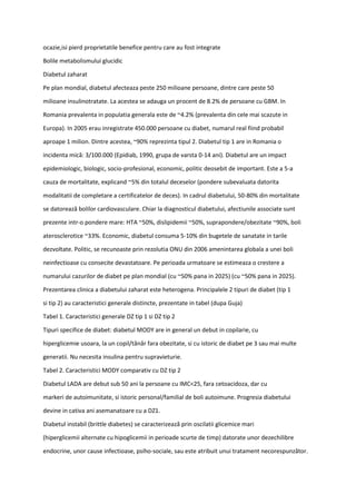 ocazie,isi pierd proprietatile benefice pentru care au fost integrate
Bolile metabolismului glucidic
Diabetul zaharat
Pe plan mondial, diabetul afecteaza peste 250 milioane persoane, dintre care peste 50
milioane insulinotratate. La acestea se adauga un procent de 8.2% de persoane cu GBM. In
Romania prevalenta in populatia generala este de ~4.2% (prevalenta din cele mai scazute in
Europa). In 2005 erau inregistrate 450.000 persoane cu diabet, numarul real fiind probabil
aproape 1 milion. Dintre acestea, ~90% reprezinta tipul 2. Diabetul tip 1 are in Romania o
incidenta mică: 3/100.000 (Epidiab, 1990, grupa de varsta 0-14 ani). Diabetul are un impact
epidemiologic, biologic, socio-profesional, economic, politic deosebit de important. Este a 5-a
cauza de mortalitate, explicand ~5% din totalul deceselor (pondere subevaluata datorita
modalitatii de completare a certificatelor de deces). In cadrul diabetului, 50-80% din mortalitate
se datorează bolilor cardiovasculare. Chiar la diagnosticul diabetului, afectiunile associate sunt
prezente intr-o pondere mare: HTA ~50%, dislipidemii ~50%, suprapondere/obezitate ~90%, boli
aterosclerotice ~33%. Economic, diabetul consuma 5-10% din bugetele de sanatate in tarile
dezvoltate. Politic, se recunoaste prin rezolutia ONU din 2006 amenintarea globala a unei boli
neinfectioase cu consecite devastatoare. Pe perioada urmatoare se estimeaza o crestere a
numarului cazurilor de diabet pe plan mondial (cu ~50% pana in 2025) (cu ~50% pana in 2025).
Prezentarea clinica a diabetului zaharat este heterogena. Principalele 2 tipuri de diabet (tip 1
si tip 2) au caracteristici generale distincte, prezentate in tabel (dupa Guja)
Tabel 1. Caracteristici generale DZ tip 1 si DZ tip 2
Tipuri specifice de diabet: diabetul MODY are in general un debut in copilarie, cu
hiperglicemie usoara, la un copil/tânăr fara obezitate, si cu istoric de diabet pe 3 sau mai multe
generatii. Nu necesita insulina pentru supravieturie.
Tabel 2. Caracteristici MODY comparativ cu DZ tip 2
Diabetul LADA are debut sub 50 ani la persoane cu IMC<25, fara cetoacidoza, dar cu
markeri de autoimunitate, si istoric personal/familial de boli autoimune. Progresia diabetului
devine in cativa ani asemanatoare cu a DZ1.
Diabetul instabil (brittle diabetes) se caracterizează prin oscilatii glicemice mari
(hiperglicemii alternate cu hipoglicemii in perioade scurte de timp) datorate unor dezechilibre
endocrine, unor cause infectioase, psiho-sociale, sau este atribuit unui tratament necorespunzător.
 