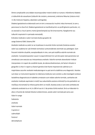 Dintre complicatiile unui diabet necorespunzător tratat la tânăr se numara: infantilismul diabetic
si tulburările de sexualizare (tulburări de crestere, amenoree), sindromul Mauriac (statura mică
<1.50, încărcare hepatica, obezitate cushingoida).
Diabetul gestational se datorează unei cre teri a necesarului insulinic indus hormonal, la care ș
pancreasul nu face fa ă. Diabetul gestational se manifestă printr-un profil glicemic particular, si ț
se asociază cu riscuri pentru mama (preeclampsie) sau fat (macrosomie, hipoglicemie sau
tulburări respiratorii in perioada neonatală).
8.Analize medicale si valori normale.Analiza grupelor de
sange.Sistemul OAB .Sistemul RH
Analizele medicale au valori ce se incadreaza in anumite limite normale.Cresterea acestor
valori sau scaderea lor sub limitele normalului suntconsiderate anormale sau patologice. Sunt
frecvent intalnite situatiile, exceptandboala in sine, care pot modifica valorile normale ale
analizelor. Cunoastereaacestor cauze in scopul eliminarii lor sunt de ajutor atat pacientului cat
simedicului care executa sau interpreteaza analizele. Valorile normale aleanalizelor trebuie
interpretate si in raport de conditiile locale, de obiceiurilealimentare, de factori climatici si
geografici si chiar in raport cu factorii genetici.Este foarte important de subliniat ca in
majoritatea cazurilor analizele medicalesingure nu pot servi la stabilirea unui diagnostic. Acestea
sunt doar un instrument tajutator la indemana medicului care corelat cu alte investigatii conduce
lastabilirea diagnosticului.In tabelele urmatoare sunt redate valorile normale, cantitative ale
analizelor medicale exprimate in moli/l sau subunitatile acestora milimoli/l (a mia partedintr-un
mol/l)sau micromole/l (a miliona parte dintr-un mol/l). Acestea arata si care este cantitatea de
substanta analizata la un ml, la 100 ml sau la 1 l de produs lichid analizat. De la un laborator la
altul, in functie de metoda folosita la determinare, aceste valori normale pot varia usor.
Valori in sange
Substanta
analizata
Valori normale
in grame si
submultiplii
Factorul
demultiplicare
 