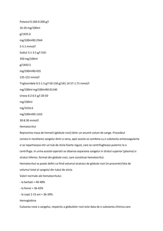 Potasiul 0.160-0.200 g/l
16-20 mg/100ml
g/1X25.6
mg/100mlX0.2564
5-5.1 mmol/l
Sodiul 3.1-3.5 g/l 310-
350 mg/100ml
g/1X43.5
mg/100mlX0.435
135-152 mmol/l
Trigliceridele 0.5-1.5 g/l 50-150 g/1X1.14 57-1.71 mmol/l
mg/100ml mg/100mlX0.01140
Ureea 0.2-0.5 g/l 20-50
mg/100ml
mg/1X16.6
mg/100mlX0.1163
30-8.30 mmol/l
Hematocritul
Reprezinta masa de hematii (globule rosii) dintr-un anumit volum de sange. Procedeul
consta in recoltarea sangelui dintr-o vena, apoi acesta se combina cu o substanta antiocoagulanta
si se repartizeaza intr-un tub de sticla foarte ingust, care se centrifugheaza puternic la o
centrifuga. In urma acestei operatii se observa separarea sangelui in stratul superior (plasma) si
stratul inferior, format din globule rosii, care constituie hematocritul.
Hematocritul se poate defini ca fiind volumul stratului de globule rosii (in procente) fata de
volumul total al sangelul din tubul de sticla.
Valori normale ale hematocritului:
- la barbati = 40-48%
- la femei = 36-42%
- la copii 2-15 ani = 36-39%.
Hemoglobina
Culoarea rosie a sangelui, respectiv a globulelor rosii este data de o substanta chimica care
 
