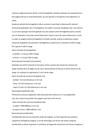 contine un pigment pe baza de fier, numit hemoglobina. Aceasta substanta are capacitatea de a
fixa oxigenul din aer la nivelul plamanilor, pe care apoi de a-l transporta in tot organismul, la
celule.
Scaderea cantitatii de hemoglobina indica o anemie si acest fapt se datoreaza fie reducerii
continutului globulelor rosii in hemoglobina, fie scaderii numarului de globule rosii. Sunt oameni
cu un numar aproape normal de globule rosii, dar acestea contin hemoglobina putina, situatie
care se intalneste in asa-zisele anemii hipocrome. Exista si cazuri de anemii hipercrome, in care
cu toate ca sangele contine hemoglobina in limitele normale, anemia se datoreaza scaderii
numarului de globule rosii (hematii). Hemoglobina se exprima fie in procente la 100 ml sange,
fie in grame la 100 ml sange
Valori normale ale hemoglobinei:
- la barbati = 13-16 g la 100 ml sange
- la femei = 11-15 g la 100 ml sange.
Numaratoarea hematiilor (eritrocitelor)
Globulele rosii pot fi numarate la microscop. Pentru aceasta este nevoie de o picatura de
sange recoltata de la un deget sau din vena. Numaratoarea se face pe un volum foarte mic de
sange, iar rezultatul se raporteaza la 1 mm cub de sange.
Valori normale ale numarului de globule rosii:
- barbati = 4,2-5,6 milioane pe 1 mm cub
- femei =3,7-4,9 milioane pe 1 mm cub
- copii (1-5 ani)= 4,5-4,8 milioane pe 1 mm cub.
Numaratoarea globulelor albe
Tehnica de numarare a globulelor albe (leucocite) este similara ca si in cazul globulelor
rosii, dar numarul leucocitelor din sangele uman este mult mai mic.
Valori normale ale numarului de globule albe:
- la adulti = 4000-8000 pe 1 mm cub
- la copii (1-6 ani) = 4000-1000 pe 1 mm
Numaratoarea trombocitelor
Trombocitele cele mai mici elemente solide ale sangelui, au rolul important de a produce
coagularea (inchegarea) sangelui. In caz de hemoragie, prin leziuni ale vaselor sanguine,
trombocitele se aduna in gramezi si contribuie, pe langa alte mecanisme la formarea cheagului si
 