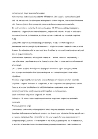 inchiderea ranii si deci la oprirea hemoragiei.
Valori normale ale trombocitelor: 150 000-300 000/mm cubi. Scaderea trombocitelor sub 80
000- 100 000 pe 1 mm cub predispune la sangerearea vaselor sanguine, chiar dupa leziuni foarte
mici. De aceea, inainte de orice operatie, se recomanda numaratoarea trombocitelor.
Din contra, cresterea numarului de trombocite, peste 400 000 poate predispune coagularea
accentuata a sangelui chiar in interiorul corpului, impiedicand circulatia in vase, cu producerea
de cheaguri, infarcte, tromboflebite, accidente vasculare cerebrale, etc. Timpul de coagulare
(T.C.)
Clasic pentru a aprecia puterea de coagulare a sangelui in cazul unei hemoragii sau in
vederea unei operatii chirurgicale, se determina t.c. dupa cum urmeaza: se recolteaza o picatura
de sange din pulpa degetului, se pune pe o lama de sticla si se cronometreaza timpul care a trecut
pana la coagularea sangelui.
Valori normale ale timpului de coagulare sunt de: 8-12 minute. Depasirea acestui timp (T.C.
crescut) arata ca, coagularea sangelui se face cu intarziere, fapt ce poate predispune la sangerari,
la hemoragii.
Un T.C. scazut (sub cinci minute) indica o coagulare anormal de rapida a sangelui putand
duce la coagularea sangelui chiar in vasele sanguine, asa cum se intampla in unele infectii
microbiene.
Timpul de sangerare (T.S.) Este o analiza care se efecteaza tot in scopul cercetarii puterii de
coagulare a sangelui. Analiza nu se face pe lama, in afara corpului ci chiar pe organismul omului.
Cu un ac se inteapa usor lobul urechii astfel incat sa iasa o picatura de sange, apoi se
cronometreaza timpul care trece pana cand intepatura nu mai sangereaza.
Valori normale ale timpului de sangerare: 3-4 minute.
Prelungirea T.S. indica o perturbare in mecanismul de coagulare a sangelui, cu tendinta la
hemoragie
Analiza grupelor de sange
Globulele rosii (eritrocitele) din sangele uman difera din punct de vedere imunologic. Ele se
deosebesc de la o persoana la alta prin prezenta sau absenta unor substante chimice speciale, care
se regasesc atat pe suprafata eritrocitelor cat si in serul sanguin. Pe baza acestor deosebiri in
compozitia sangelui, oamenii au fost impartiti in mai multe grupe sanguine. Dar in mod obisnuit,
in laborator se analizeaza numai doua sisteme de grupe sanguine sistemul OAB si sistemul RH.
 