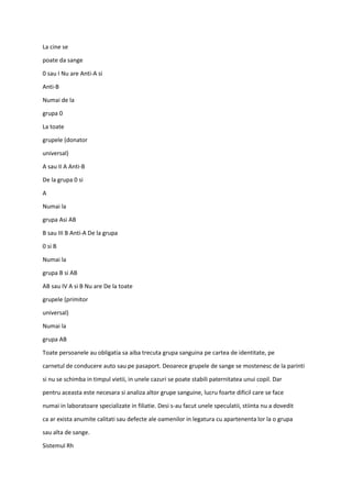 La cine se
poate da sange
0 sau I Nu are Anti-A si
Anti-B
Numai de la
grupa 0
La toate
grupele (donator
universal)
A sau II A Anti-B
De la grupa 0 si
A
Numai la
grupa Asi AB
B sau III B Anti-A De la grupa
0 si B
Numai la
grupa B si AB
AB sau IV A si B Nu are De la toate
grupele (primitor
universal)
Numai la
grupa AB
Toate persoanele au obligatia sa aiba trecuta grupa sanguina pe cartea de identitate, pe
carnetul de conducere auto sau pe pasaport. Deoarece grupele de sange se mostenesc de la parinti
si nu se schimba in timpul vietii, in unele cazuri se poate stabili paternitatea unui copil. Dar
pentru aceasta este necesara si analiza altor grupe sanguine, lucru foarte dificil care se face
numai in laboratoare specializate in filiatie. Desi s-au facut unele speculatii, stiinta nu a dovedit
ca ar exista anumite calitati sau defecte ale oamenilor in legatura cu apartenenta lor la o grupa
sau alta de sange.
Sistemul Rh
 