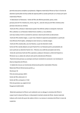 permita evacuarea completa a prcipitatului. Alegerea materialului filtrant se face in functie de
diametrul particulelor de faza solida de separat,astfel ca aceste particule sa nu treaca prin porii
materialului filtrant.
In laboratoare se folosesesc : hartie de filtru de diferite porozitati, panza, sticla
poroasa,site din fire metalice (Cu, bronz, Ag, Pt ) , vata de sticla,sau din fibre sintetice,silice
poroasa naturala sau sintatica.
Hartia de filtru utilizata in laboratoare poate fi de diferite calitati si compozitii. Hartia de
filtru calitativa nu se foloseste indeterminari analitice ,ci cea calitativa
care lasa reziduu minim si constant la calcinare. Acest tip de hartie se denumeste :
-hartie de filtru banda neagra , cu pori mari, folosita la separarea precipitatelor cu particule
mari,filtrarea fiind rapida ; ambalajul ei este marcat cu o banda neagra.
-hartie de filtru banda alba ,cea mai folosita, cu pori de diametre medii.
hartia de filtru banda albastra are porii foarte fini si se foloseste pentru precipitatele ale
caror particule au diametre foarte mici . Filtrarea unui astfel de precipitat este lenta.
Exista de asemenea hartie de filtru speciala cu adaosuri silicioase cu efect de limpezire a
filtratului sau cu adaos de carbune activ pentru decolorarea filtratului.
Placile de sticla poroasa au avantajul unei bune rezistente la coroziune si se monteaza in
diverse dispozitive de filtrare.
In tabelul de mai jos sut mentionate dimensiunile porilor materialelor filtrante:
Materialul filtrant Dimensiunea porilor ,μ
Sita de par 33
Filtre de sticla poroasa 100-5
Hartie de filtru obisnuita 5-2
Hartie de filtru compacta 1,7-0,8
Filtre de portelan sau argila 0,5-0,2
Pergament 0,025-0,021
Materiale ajutatoare la filtrare sunt substante care se adauga in amestecul de filtrat in
scopul maririi vitezei de filtrare si imbunatatirii claritatii solutiei de filtrat. Aceste materiale
trebuie sa fie inerte din punct de vedere chimic si sa ramana in amestecul de filtrat in stare de
suspensie.
 