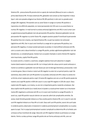 Sistemul Rh - prescurtarea Rh provine de la o specie de maimute (Rhesus) la care s-a descris
prima data factorul Rh. Pe baza sistemului Rh, globulele rosii umane au fost impartite in doua
tipuri: cele care poseda antigenul sau factorul Rh (Rh pozitive) si cele care nu poseda acest
antigen (Rh negative). Persoanele care au acest factor in sange se numesc Rh pozitive si
reprezinta circa 85% din populatie, iar restul persoanelor de 15% care nu au acest factor se
numesc Rh negative. In mod normal nu exista anticorpi (aglutinine anti-Rh) in serul uman care
sa aglutinizeze propriile globule rosii ale persoanelor Rh pozitive. Deoarece globulele rosii ale
persoanelor Rh negative nu contin factor Rh, sangele acestora poate fi transfuzat la persoanele
Rh pozitive fara nici o teama, caci lipsind factorul Rh, nu pot lua nastere nici anticorpii
(aglutinina anti-Rh). Dar in cazul unei transfuzii cu sange de la o persoana Rh pozitiva, la o
persoana Rh negativa, in corpul acestei persoane se produc in mod artificial anticorpi anti-Rh,
care cu ocazia unei a doua transfuzii cu sange Rh pozitiv, produc aglutinarea globulelor rosii ale
donatorului, cu complicatii grave. Acelasi lucru se poate intampla si cand o femeie Rh negativa
este insarcinata, copilul fiind Rh pozitiv.
Cu ocazia sarcinii, a nasterii, a avortului, sangele copilului trece prin placenta in sangele
mamei dand nastere la anticorpi anti-Rh. Iar in timpul celei de-a doua sarcini acesti anticorpi ai
mamei se combina cu globulele rosii ale fatului pe care le distruge (hemoliza), provocandu-i icter
si anemie grava. Daca si mama si sotul sunt Rh negativi nu este nici un pericol pentru copil. De
asemenea, daca ambii soti sunt Rh pozitivi nu se produc anticorpi anti-Rh si daca nu exista nici
un fel de urmari neplacute pentru copil. O mama Rh negativa care are un sot Rh pozitiv poate da
nastere unui copil Rh pozitiv in 85% din cazuri si unui copil Rh negativ in 15% din cazuri. Daca
copilul este Rh negativ, ca si mama, nu are nici o importanta pentru nasterile urmatoare. Dar
daca copilul este Rh pozitiv (ca si tatal) atunci el poate cu ocazia primei nasteri sa-si imunizeze
mama (Rh negativa) cu anticorpi anti-Rh ca si in cazul unei transfuzii cu sange Rh pozitiv. In
acest caz, copiii Rh pozitivi nascuti ulterior vor avea de suferit de complicatiile amintite. De
aceea, toate femeile gravide trebuie sa-si faca analiza pentru factorul Rh, iar in cazul in care ele
sunt Rh negative trebuie sa-si faca Rh-ul si sotii. Daca sotii sunt Rh pozitivi, atunci ele sunt luate
in evidenta pentru observatie si tratament in vederea preintampinarii complicatiilor ce ar putea
apare la copii. Tot in scopul preintampinarii acestor complicatii se determina Rh-ul la fetele care
urmeaza sa faca transfuzie de sange. Daca ele sunt Rh negative trebuie sa primeasca un sange
identic. Pentru ca daca primesc sange Rh pozitiv ele vor forma anticorpi anti-Rh, care vor
 